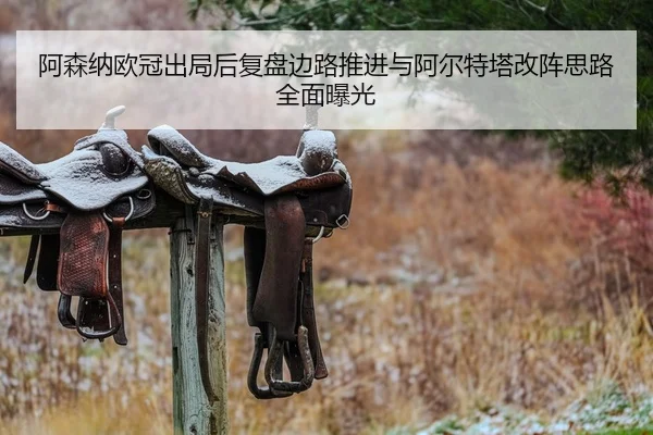 阿森纳欧冠出局后复盘边路推进与阿尔特塔改阵思路全面曝光
