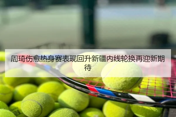 周琦伤愈热身赛表现回升新疆内线轮换再迎新期待