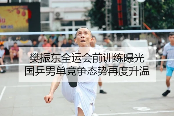 樊振东全运会前训练曝光 国乒男单竞争态势再度升温